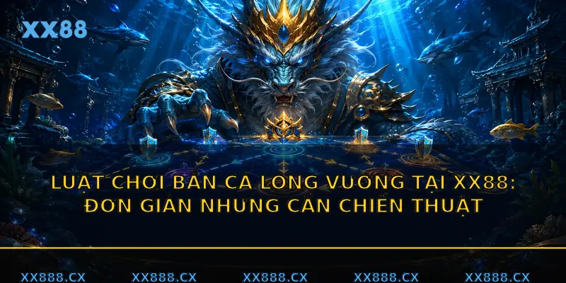 Luật chơi Bắn cá Long Vương tại XX88: đơn giản nhưng cần chiến thuật